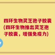 四环生物灵芝孢子胶囊(四环生物推出灵芝孢子胶囊，增强免疫力)