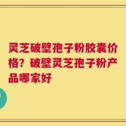 灵芝破壁孢子粉胶囊价格？破壁灵芝孢子粉产品哪家好