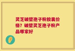 灵芝破壁孢子粉胶囊价格？破壁灵芝孢子粉产品哪家好