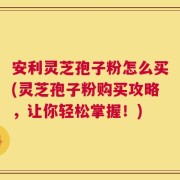 安利灵芝孢子粉怎么买(灵芝孢子粉购买攻略，让你轻松掌握！)