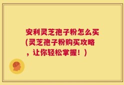 安利灵芝孢子粉怎么买(灵芝孢子粉购买攻略，让你轻松掌握！)