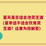 夏天是否适合泡灵芝酒(夏季适不适合饮用灵芝酒？这里为你解答)
