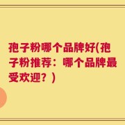 孢子粉哪个品牌好(孢子粉推荐：哪个品牌最受欢迎？)