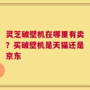 灵芝破壁机在哪里有卖？买破壁机是天猫还是京东