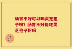 肠胃不好可以喝灵芝孢子粉？肠胃不好能吃灵芝孢子粉吗
