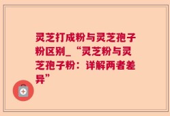 灵芝打成粉与灵芝孢子粉区别_“灵芝粉与灵芝孢子粉：详解两者差异”