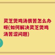 灵芝煲鸡汤很苦怎么办呀(如何解决灵芝煲鸡汤苦涩问题)