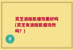灵芝消除肌瘤效果好吗(灵芝有消除肌瘤功效吗？)