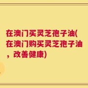 在澳门买灵芝孢子油(在澳门购买灵芝孢子油，改善健康)