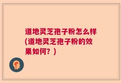 道地灵芝孢子粉怎么样(道地灵芝孢子粉的效果如何？)