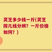灵芝多少线一斤(灵芝按几线分辨？一斤价格如何？)