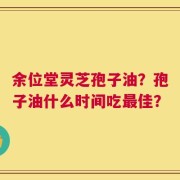 余位堂灵芝孢子油？孢子油什么时间吃最佳？