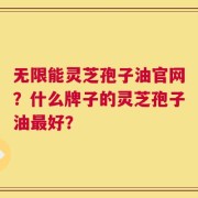 无限能灵芝孢子油官网？什么牌子的灵芝孢子油最好？