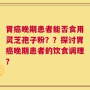 胃癌晚期患者能否食用灵芝孢子粉？？探讨胃癌晚期患者的饮食调理？