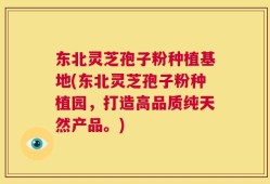 东北灵芝孢子粉种植基地(东北灵芝孢子粉种植园，打造高品质纯天然产品。)