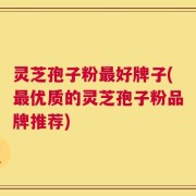 灵芝孢子粉最好牌子(最优质的灵芝孢子粉品牌推荐)