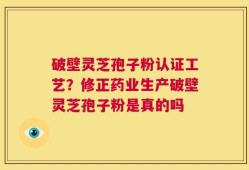 破壁灵芝孢子粉认证工艺？修正药业生产破壁灵芝孢子粉是真的吗