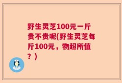 野生灵芝100元一斤贵不贵呢(野生灵芝每斤100元，物超所值？)