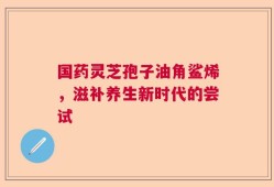 国药灵芝孢子油角鲨烯，滋补养生新时代的尝试
