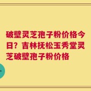 破壁灵芝孢子粉价格今日？吉林抚松玉秀堂灵芝破壁孢子粉价格