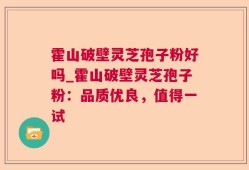 霍山破壁灵芝孢子粉好吗_霍山破壁灵芝孢子粉：品质优良，值得一试