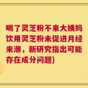 喝了灵芝粉不来大姨妈饮用灵芝粉未促进月经来潮，新研究指出可能存在成分问题)
