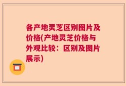 各产地灵芝区别图片及价格(产地灵芝价格与外观比较：区别及图片展示)