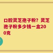 口腔灵芝孢子粉？灵芝孢子粉多少钱一盒200克