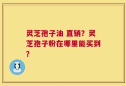 灵芝孢子油 直销？灵芝孢子粉在哪里能买到？