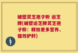 破壁灵芝孢子粉 运芝牌(破壁运芝牌灵芝孢子粉：释放更多营养、强效护肝)