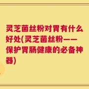 灵芝菌丝粉对胃有什么好处(灵芝菌丝粉——保护胃肠健康的必备神器)