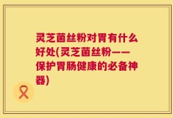 灵芝菌丝粉对胃有什么好处(灵芝菌丝粉——保护胃肠健康的必备神器)