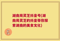 湖南周灵芝抖音号(湖南周灵芝的抖音带你探索湖南的美食文化)