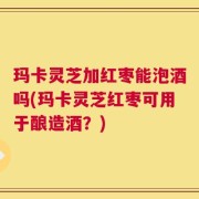 玛卡灵芝加红枣能泡酒吗(玛卡灵芝红枣可用于酿造酒？)