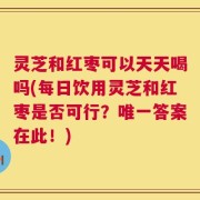 灵芝和红枣可以天天喝吗(每日饮用灵芝和红枣是否可行？唯一答案在此！)