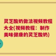 灵芝酸奶做法视频教程大全(视频教程：制作美味健康的灵芝酸奶)