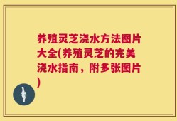 养殖灵芝浇水方法图片大全(养殖灵芝的完美浇水指南，附多张图片)