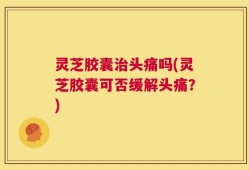 灵芝胶囊治头痛吗(灵芝胶囊可否缓解头痛？)