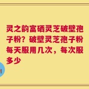 灵之韵富硒灵芝破壁孢子粉？破壁灵芝孢子粉每天服用几次，每次服多少