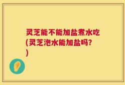 灵芝能不能加盐煮水吃(灵芝泡水能加盐吗？)
