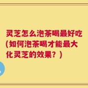 灵芝怎么泡茶喝最好吃(如何泡茶喝才能最大化灵芝的效果？)