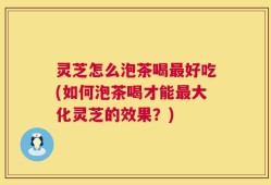 灵芝怎么泡茶喝最好吃(如何泡茶喝才能最大化灵芝的效果？)