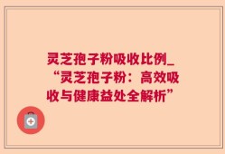 灵芝孢子粉吸收比例_“灵芝孢子粉：高效吸收与健康益处全解析”