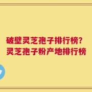 破壁灵芝孢子排行榜？灵芝孢子粉产地排行榜