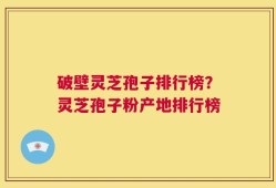 破壁灵芝孢子排行榜？灵芝孢子粉产地排行榜