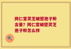 同仁堂灵芝破壁孢子粉含量？同仁堂破壁灵芝孢子粉怎么样