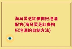 海马灵芝红参枸杞泡酒配方(海马灵芝红参枸杞泡酒的自制方法)