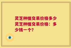 灵芝种植交易价格多少灵芝种植交易价格：多少钱一个？