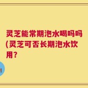 灵芝能常期泡水喝吗吗(灵芝可否长期泡水饮用？