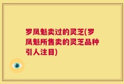 罗凤魁卖过的灵芝(罗凤魁所售卖的灵芝品种引人注目)